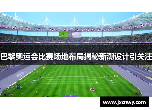 巴黎奥运会比赛场地布局揭秘新潮设计引关注